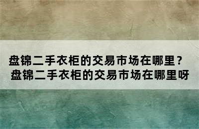 盘锦二手衣柜的交易市场在哪里？ 盘锦二手衣柜的交易市场在哪里呀